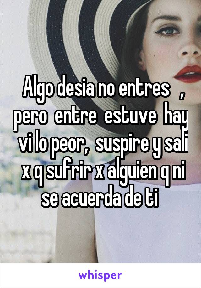  Algo desia no entres   , pero  entre  estuve  hay  vi lo peor,  suspire y sali  x q sufrir x alguien q ni se acuerda de ti 