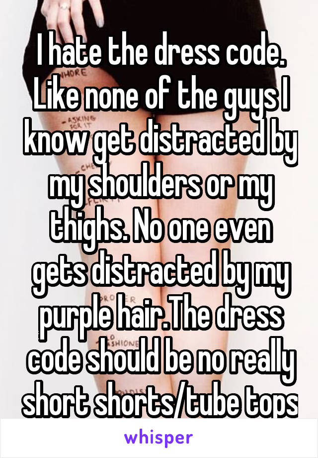 I hate the dress code. Like none of the guys I know get distracted by my shoulders or my thighs. No one even gets distracted by my purple hair.The dress code should be no really short shorts/tube tops