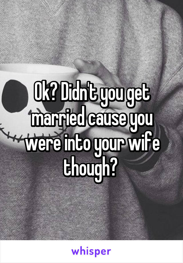 Ok? Didn't you get married cause you were into your wife though? 