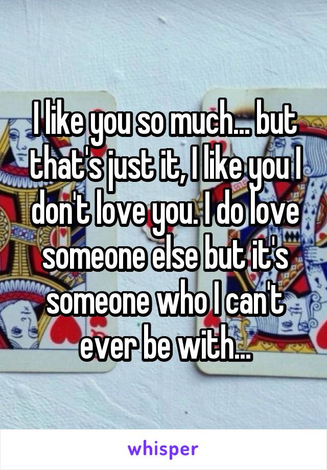 I like you so much... but that's just it, I like you I don't love you. I do love someone else but it's someone who I can't ever be with...