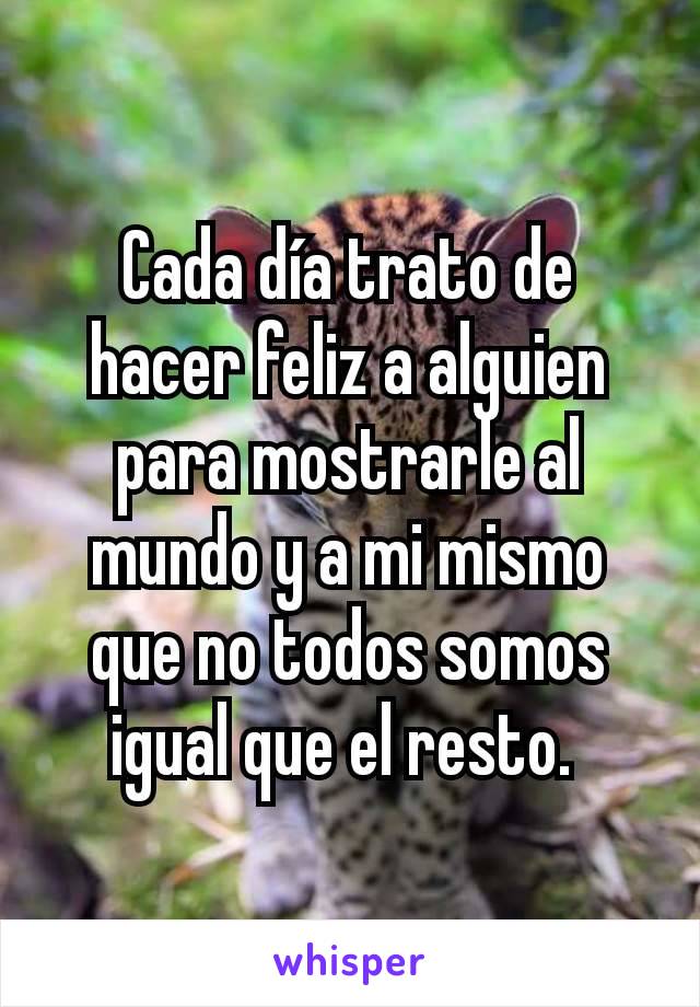 Cada día trato de hacer feliz a alguien para mostrarle al mundo y a mi mismo que no todos somos igual que el resto. 