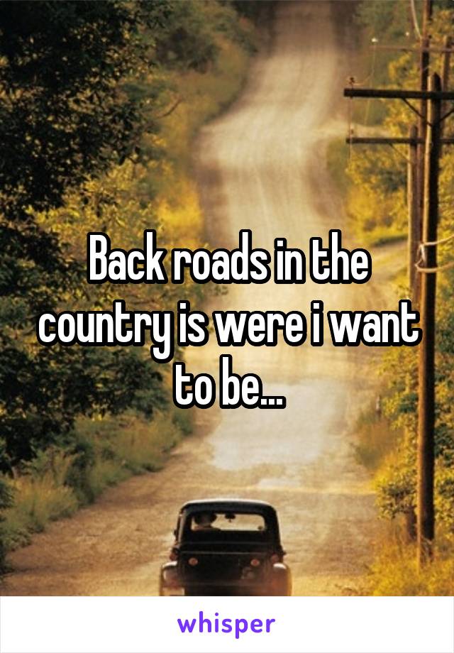 Back roads in the country is were i want to be...