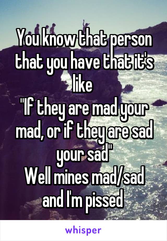 You know that person that you have that it's like 
"If they are mad your mad, or if they are sad your sad"
Well mines mad/sad and I'm pissed 