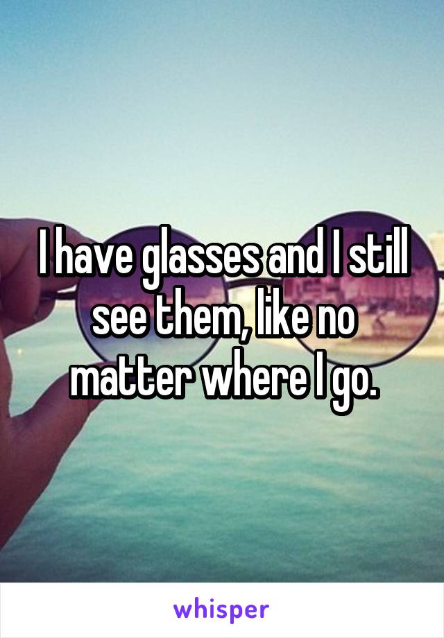 I have glasses and I still see them, like no matter where I go.