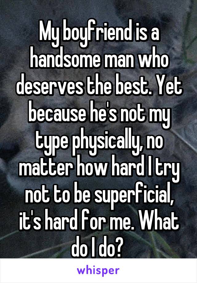 My boyfriend is a handsome man who deserves the best. Yet because he's not my type physically, no matter how hard I try not to be superficial, it's hard for me. What do I do? 