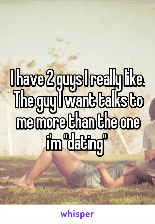 I have 2 guys I really like. The guy I want talks to me more than the one i'm "dating" 