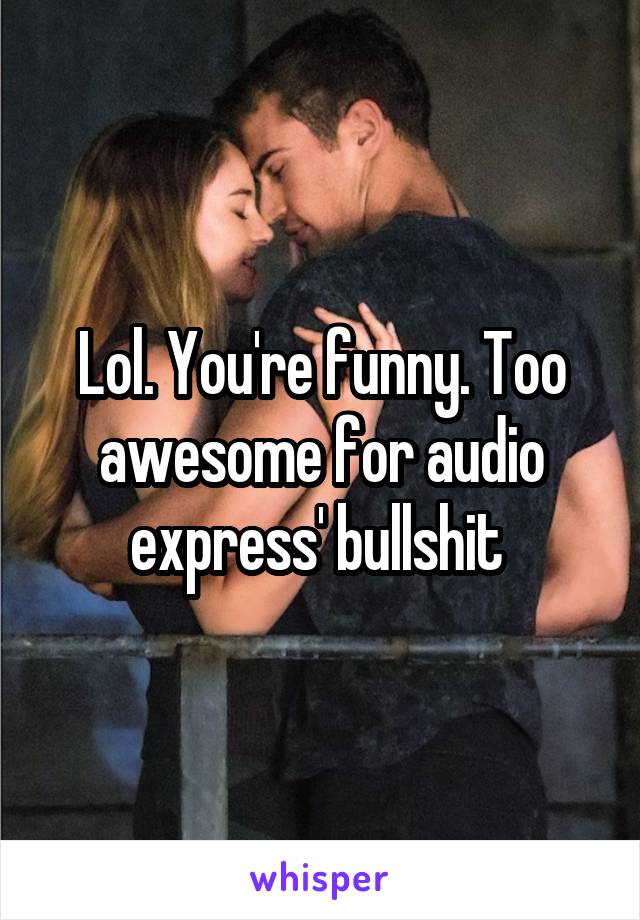 Lol. You're funny. Too awesome for audio express' bullshit 