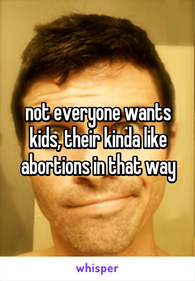 not everyone wants kids, their kinda like abortions in that way