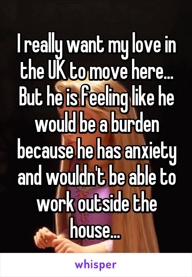 I really want my love in the UK to move here... But he is feeling like he would be a burden because he has anxiety and wouldn't be able to work outside the house... 