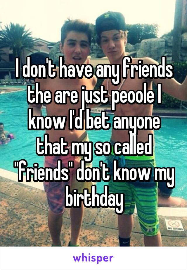 I don't have any friends the are just peoole I know I'd bet anyone that my so called "friends" don't know my birthday