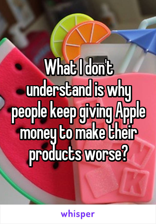 What I don't understand is why people keep giving Apple money to make their products worse?