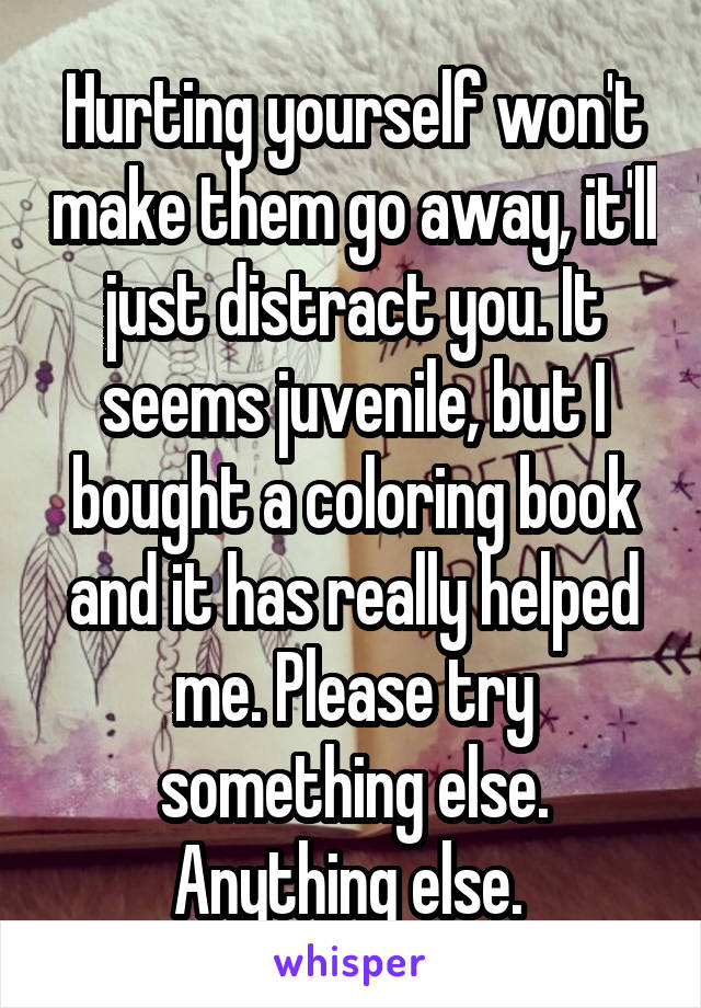 Hurting yourself won't make them go away, it'll just distract you. It seems juvenile, but I bought a coloring book and it has really helped me. Please try something else. Anything else. 