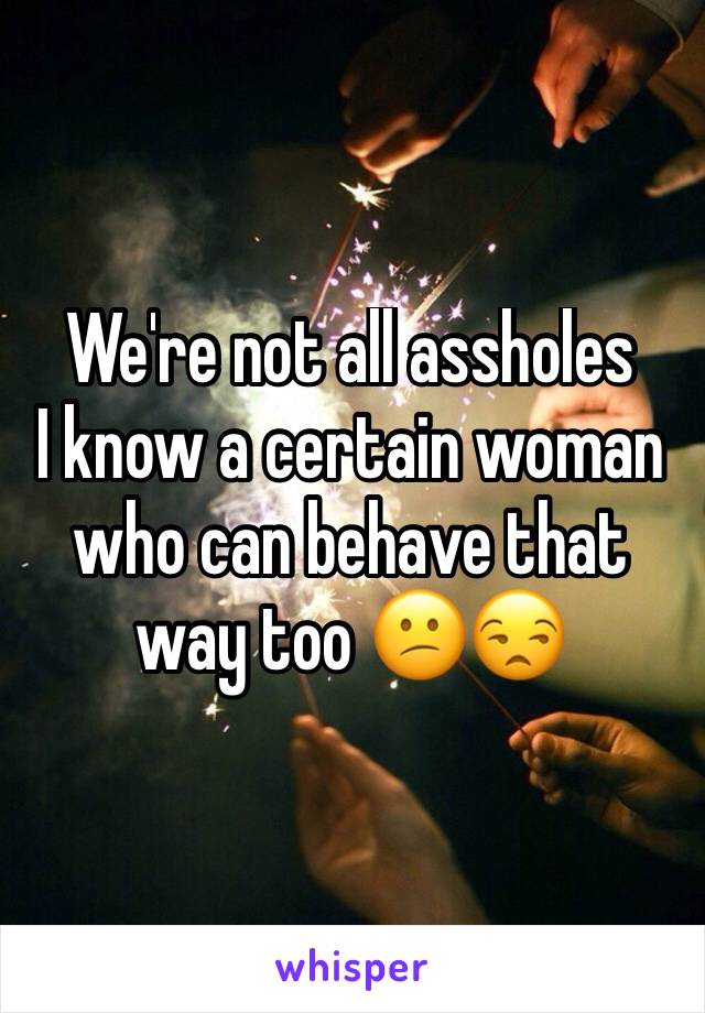 We're not all assholes 
I know a certain woman who can behave that way too 😕😒