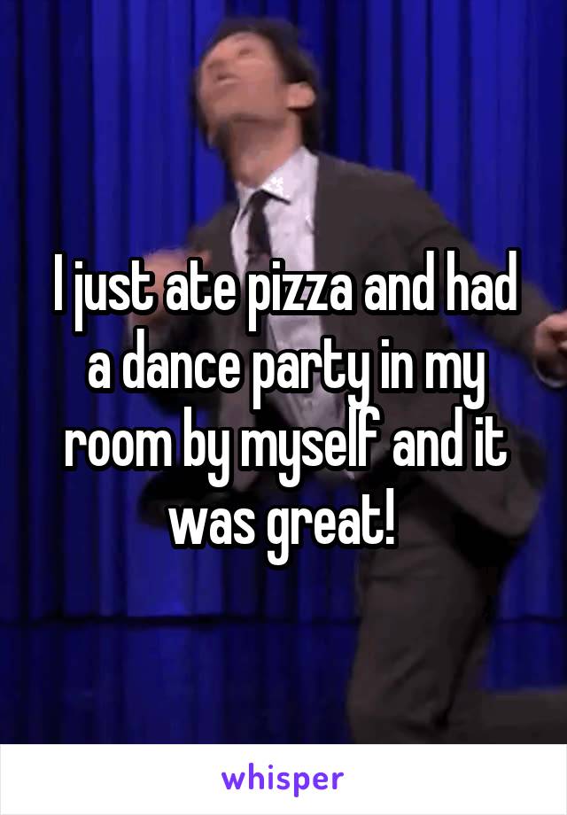 I just ate pizza and had a dance party in my room by myself and it was great! 