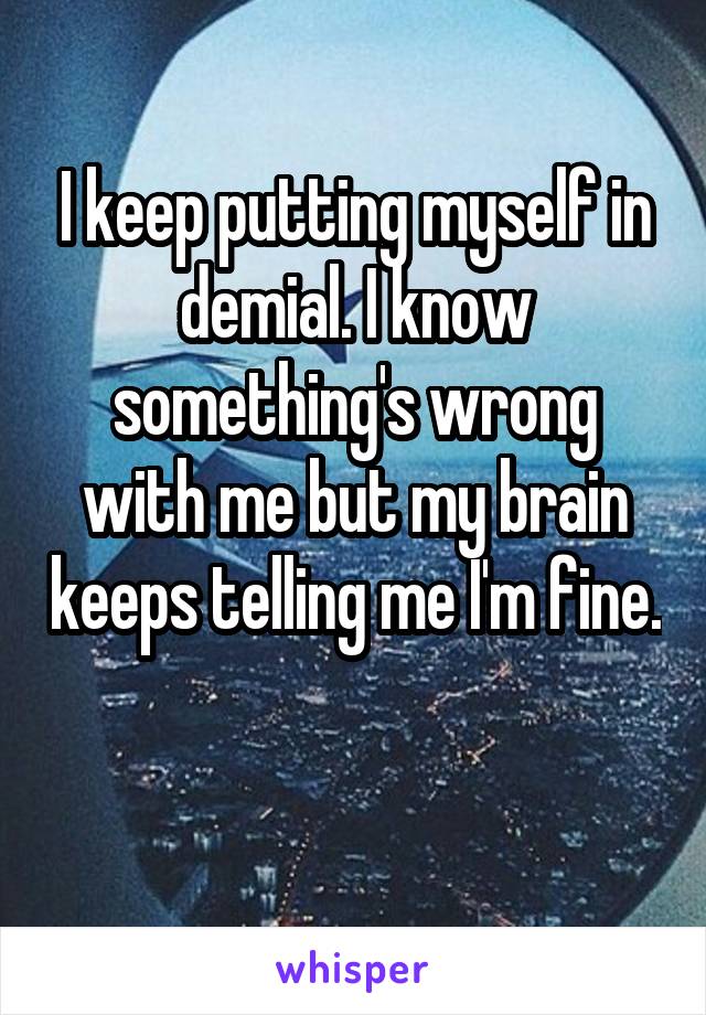 I keep putting myself in demial. I know something's wrong with me but my brain keeps telling me I'm fine. 
