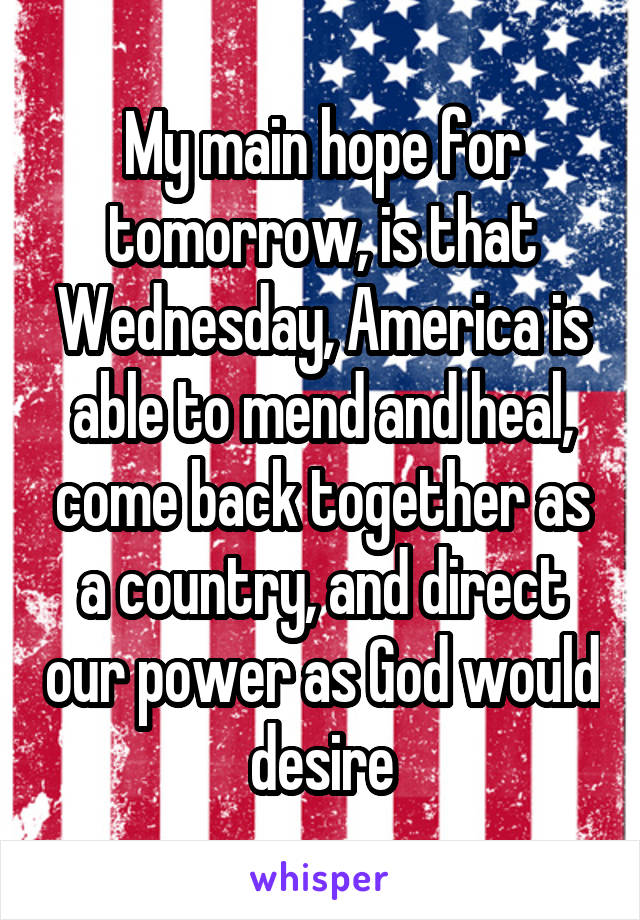 My main hope for tomorrow, is that Wednesday, America is able to mend and heal, come back together as a country, and direct our power as God would desire