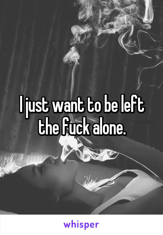 I just want to be left the fuck alone.