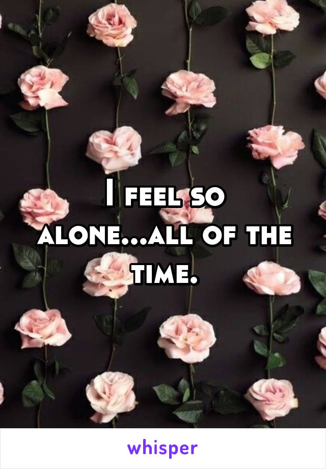 I feel so alone...all of the time.