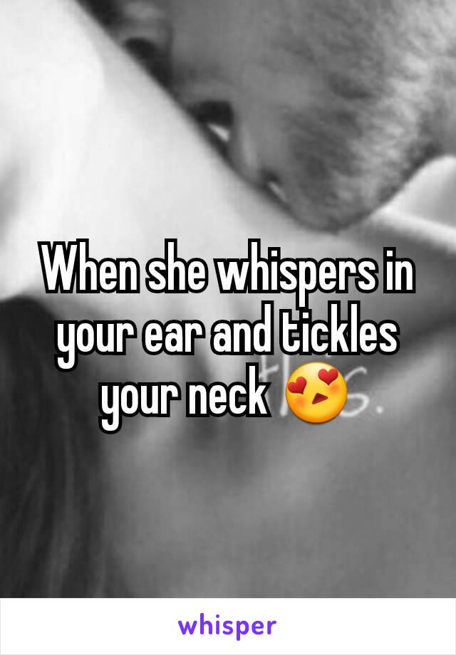 When she whispers in your ear and tickles your neck 😍