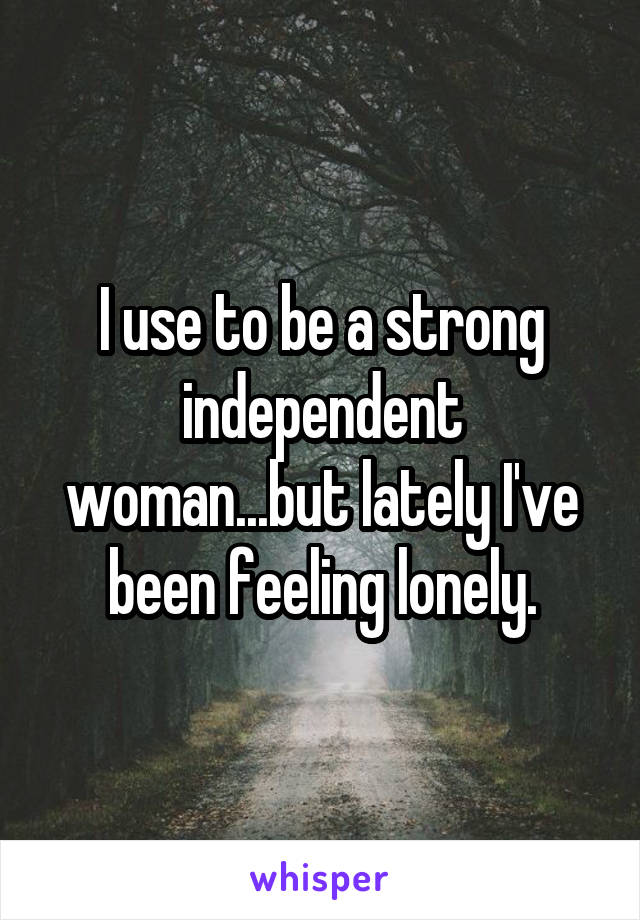 I use to be a strong independent woman...but lately I've been feeling lonely.