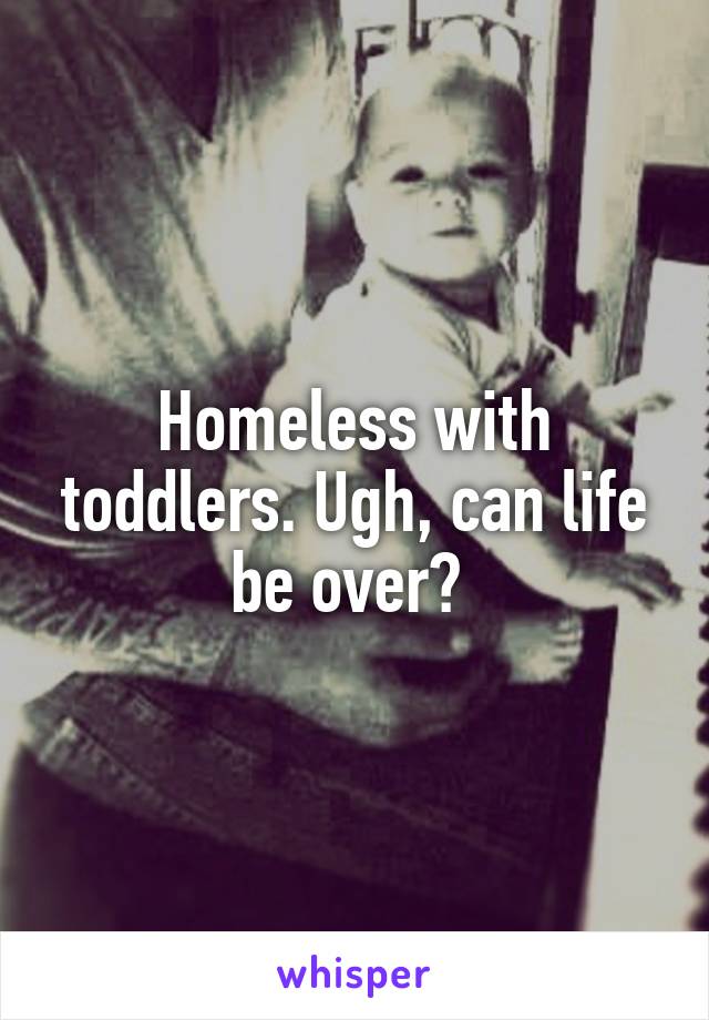 Homeless with toddlers. Ugh, can life be over? 