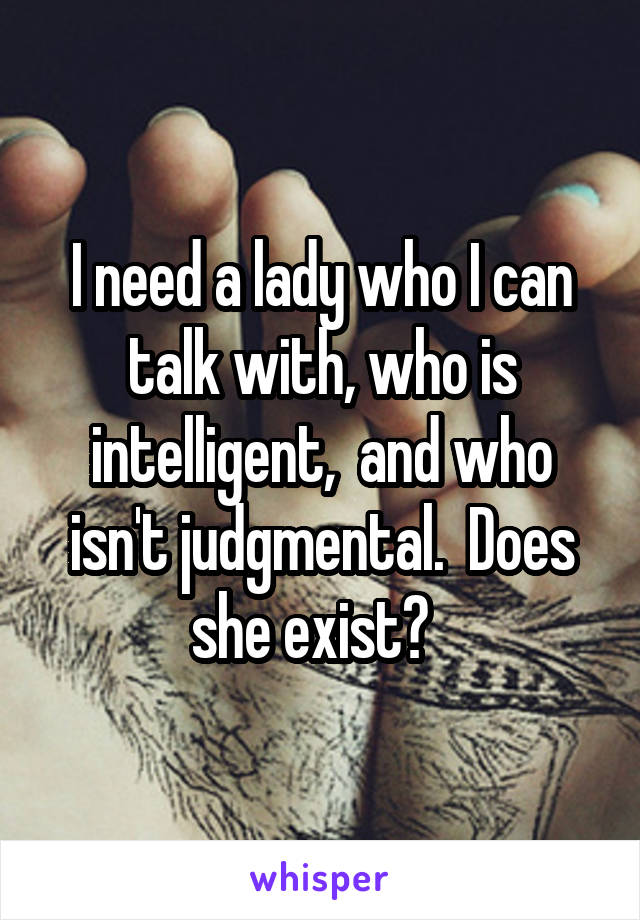 I need a lady who I can talk with, who is intelligent,  and who isn't judgmental.  Does she exist?  