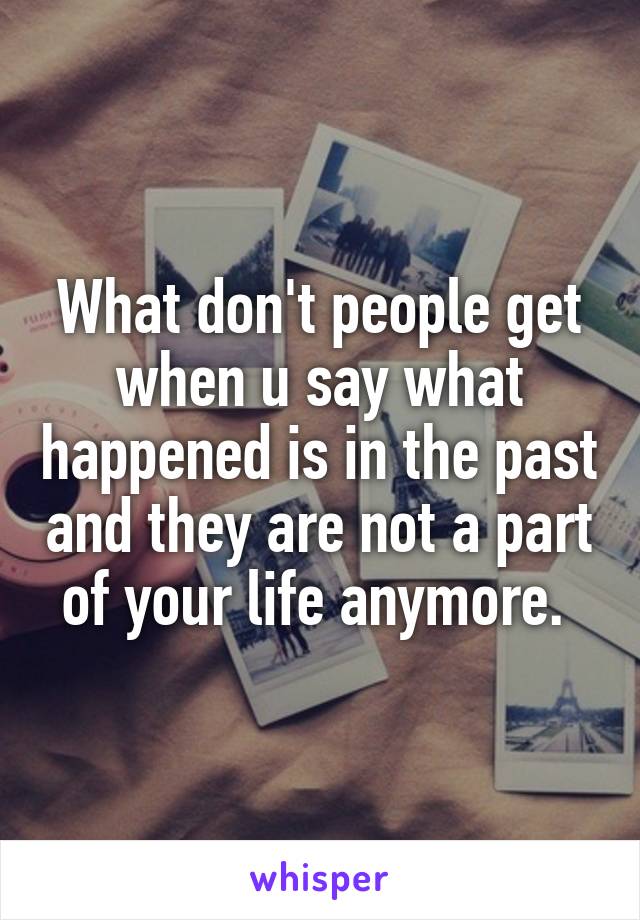 What don't people get when u say what happened is in the past and they are not a part of your life anymore. 