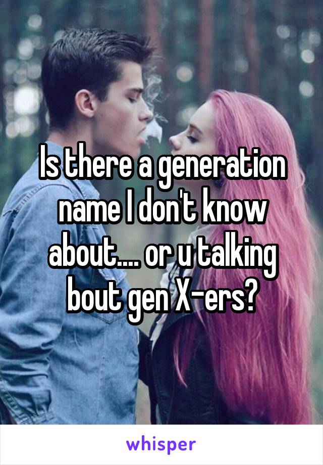 Is there a generation name I don't know about.... or u talking bout gen X-ers?