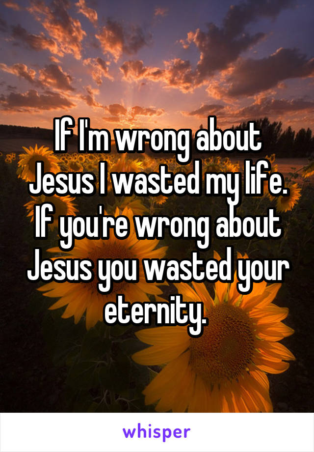 If I'm wrong about Jesus I wasted my life. If you're wrong about Jesus you wasted your eternity. 