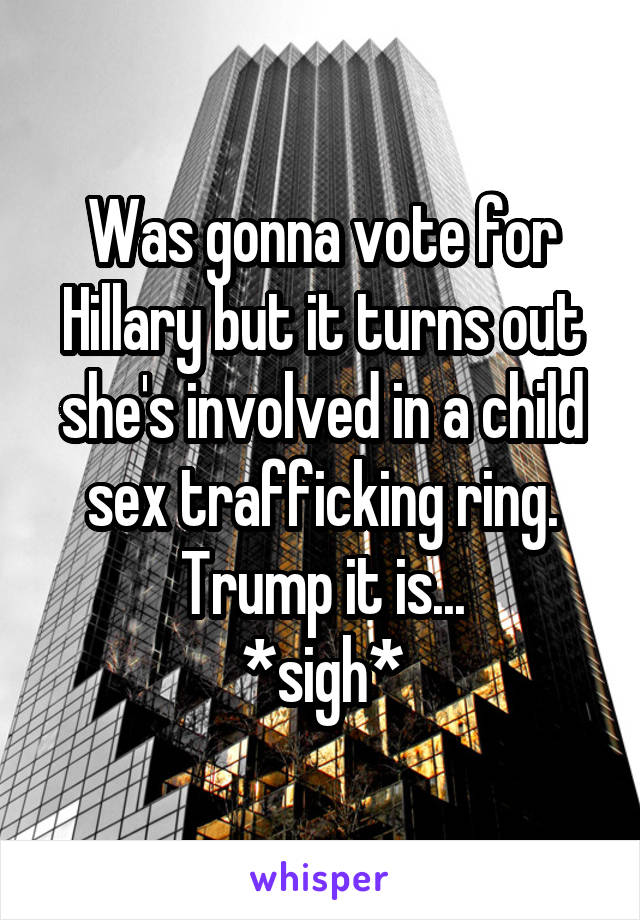 Was gonna vote for Hillary but it turns out she's involved in a child sex trafficking ring.
Trump it is...
*sigh*