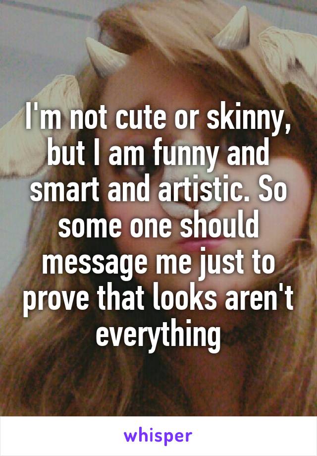 I'm not cute or skinny, but I am funny and smart and artistic. So some one should message me just to prove that looks aren't everything