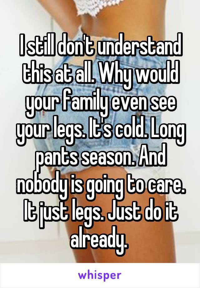 I still don't understand this at all. Why would your family even see your legs. It's cold. Long pants season. And nobody is going to care. It just legs. Just do it already. 