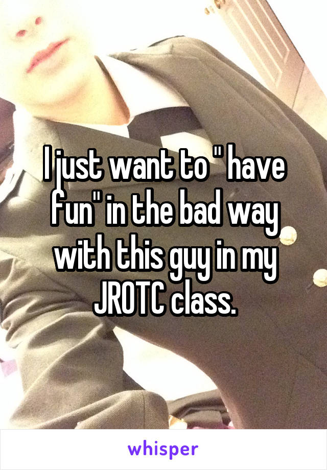 I just want to " have fun" in the bad way with this guy in my JROTC class.