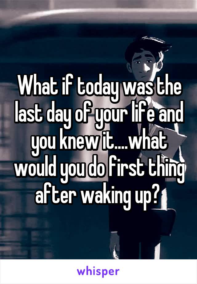 What if today was the last day of your life and you knew it....what would you do first thing after waking up? 