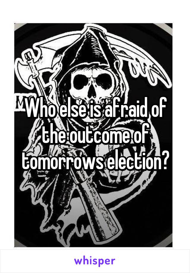 Who else is afraid of the outcome of tomorrows election?