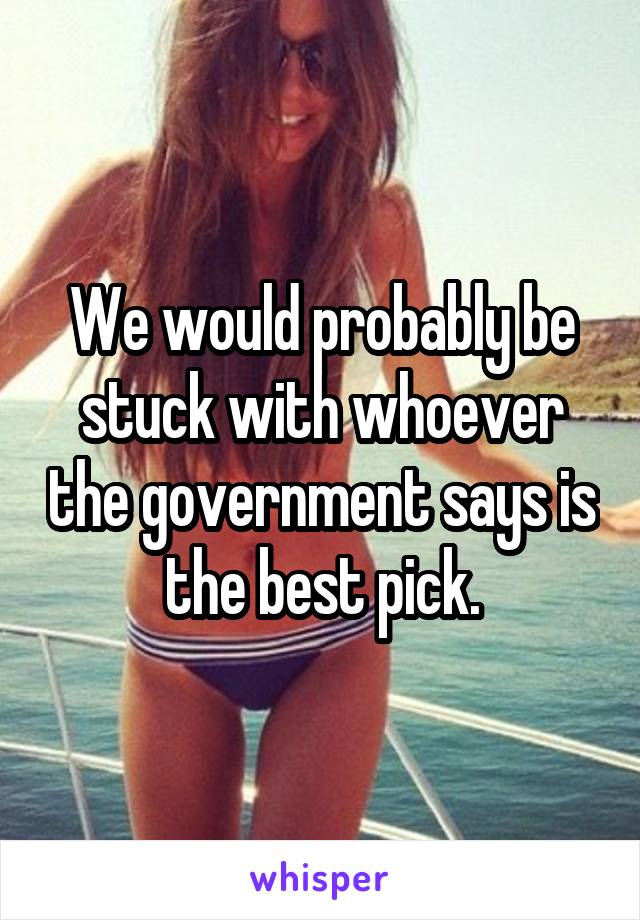 We would probably be stuck with whoever the government says is the best pick.