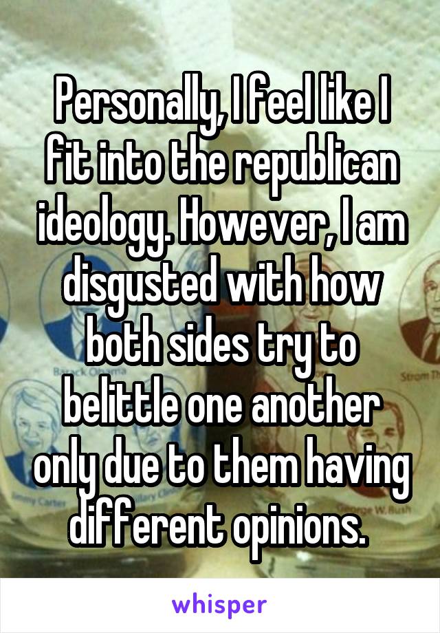 Personally, I feel like I fit into the republican ideology. However, I am disgusted with how both sides try to belittle one another only due to them having different opinions. 