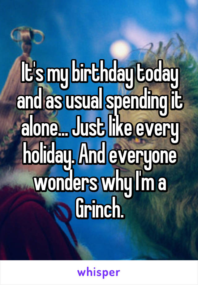 It's my birthday today and as usual spending it alone... Just like every holiday. And everyone wonders why I'm a Grinch.