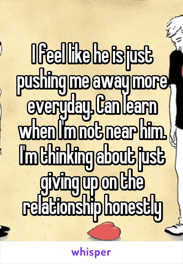 I feel like he is just pushing me away more everyday. Can learn when I'm not near him. I'm thinking about just giving up on the relationship honestly