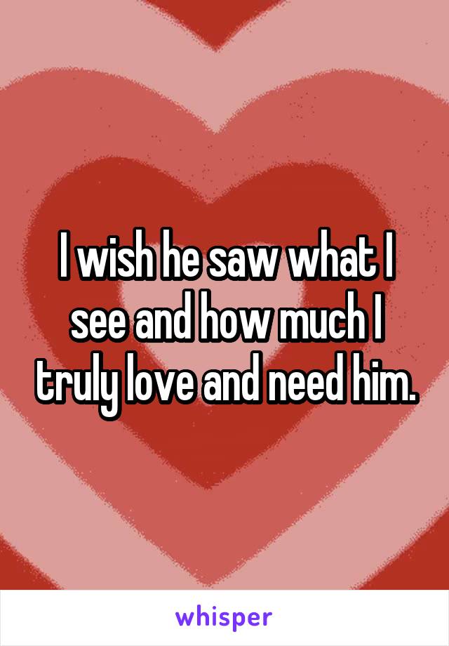 I wish he saw what I see and how much I truly love and need him.