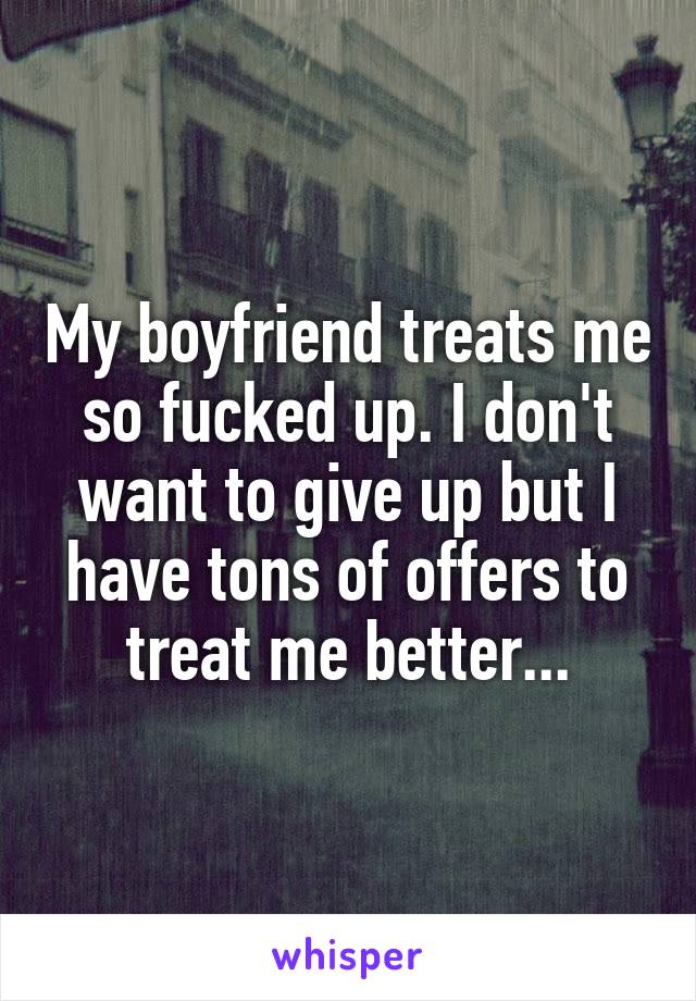 My boyfriend treats me so fucked up. I don't want to give up but I have tons of offers to treat me better...