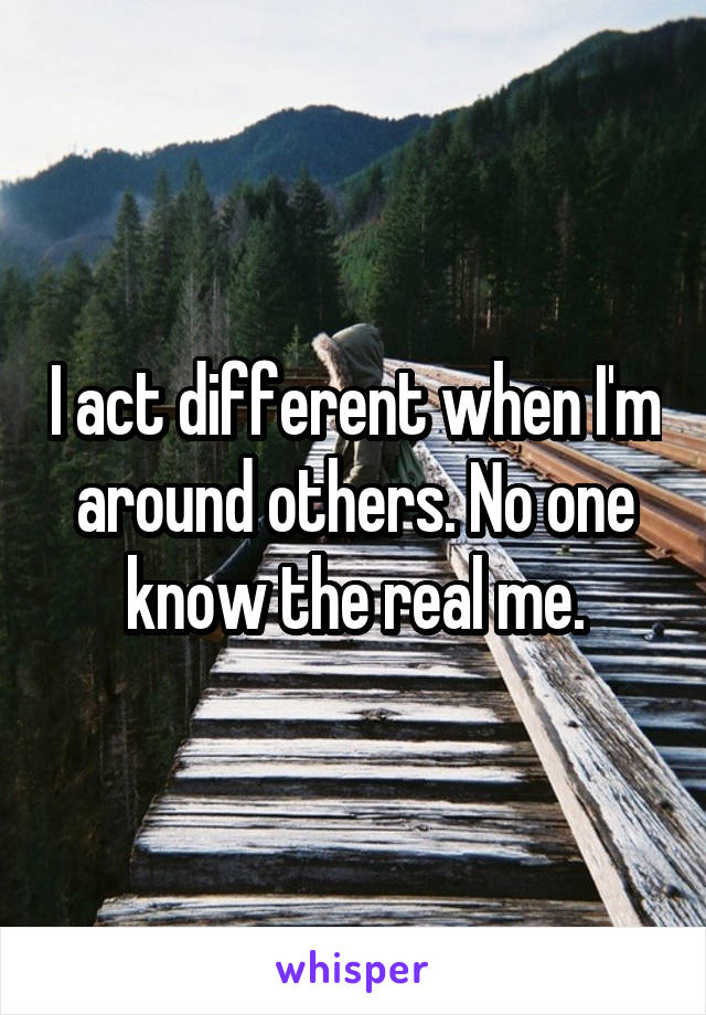 I act different when I'm around others. No one know the real me.