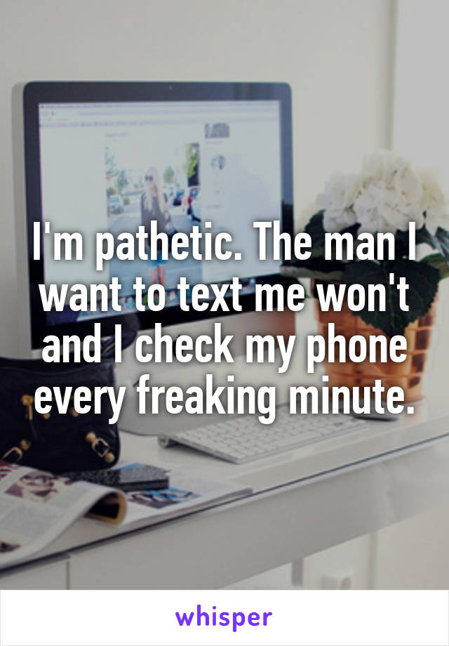 I'm pathetic. The man I want to text me won't and I check my phone every freaking minute.