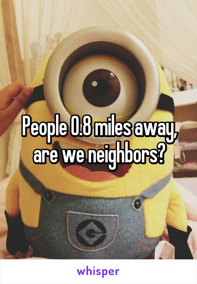 People 0.8 miles away, are we neighbors?