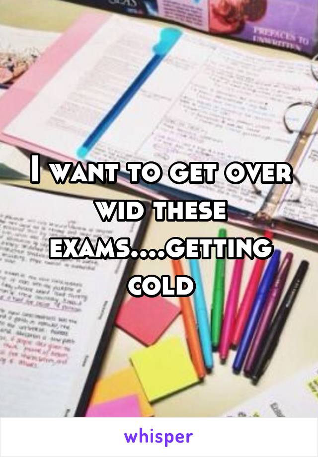 I want to get over wid these exams....getting cold