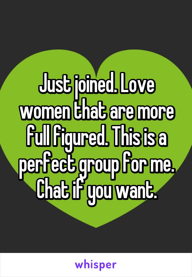 Just joined. Love women that are more full figured. This is a perfect group for me. Chat if you want.