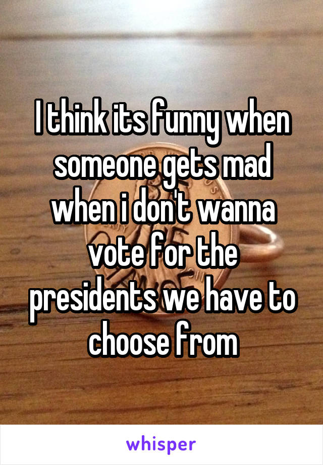 I think its funny when someone gets mad when i don't wanna vote for the presidents we have to choose from