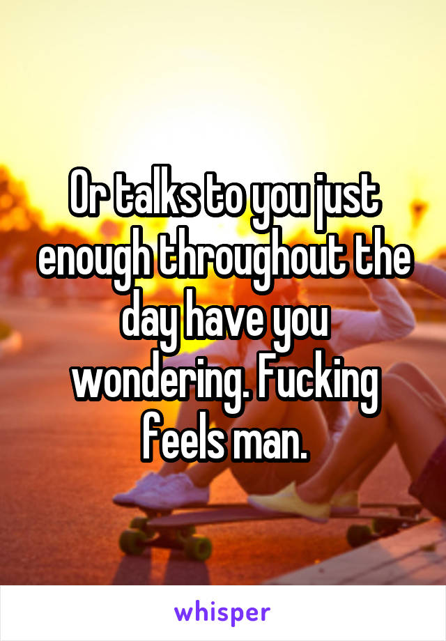 Or talks to you just enough throughout the day have you wondering. Fucking feels man.