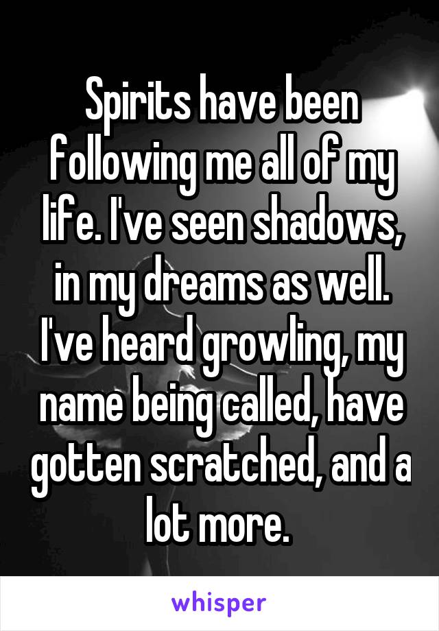 Spirits have been following me all of my life. I've seen shadows, in my dreams as well. I've heard growling, my name being called, have gotten scratched, and a lot more. 