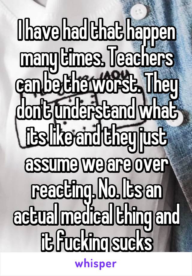 I have had that happen many times. Teachers can be the worst. They don't understand what its like and they just assume we are over reacting. No. Its an actual medical thing and it fucking sucks